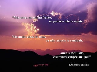 “Não andes na minha frente,
                         eu poderia não te seguir.



Não andes atrás de mim,
                       eu não saberia te conduzir.


                                 Anda a meu lado,
                            e seremos sempre amigos!”

                                        (Anônimo chinês)
 