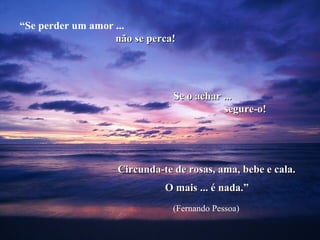 “Se perder um amor ...
                   não se perca!




                                Se o achar ...
                                           segure-o!




                    Circunda-te de rosas, ama, bebe e cala.
                              O mais ... é nada.”
                                (Fernando Pessoa)
 