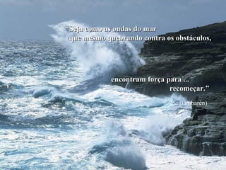 “ Seja como as ondas do mar  que mesmo quebrando contra os obstáculos, encontram força para ... recomeçar.” (S. Bambarèn) 