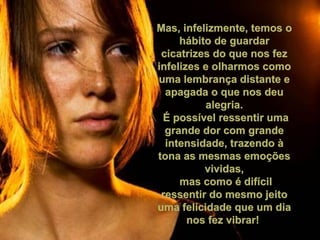 Mas, infelizmente, temos o hábito de guardar cicatrizes do que nos fez infelizes e olharmos como uma lembrança distante e apagada o que nos deu alegria. É possível ressentir uma grande dor com grande intensidade, trazendo à tona as mesmas emoções vividas, mas como é difícil ressentir do mesmo jeito uma felicidade que um dia nos fez vibrar!  
