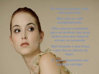 De vez em quando, digo, olhe para trás!  Mas não se volte completamente.  Olhe apenas o bastante para se lembrar das suas lições para que estas te sirvam no presente. Não lamente o que ficou, o que fez ou deixou de fazer.  O que é importante seu coração carrega.  