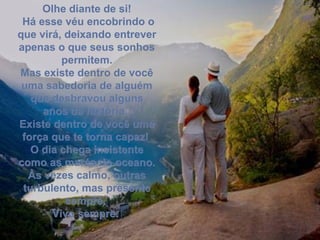 Olhe diante de si! Há esse véu encobrindo o que virá, deixando entrever apenas o que seus sonhos permitem. Mas existe dentro de você uma sabedoria de alguém que desbravou alguns anos da história.  Existe dentro de você uma força que te torna capaz!  O dia chega insistente como as marés do oceano. Às vezes calmo, outras turbulento, mas presente sempre.  Vivo sempre.  