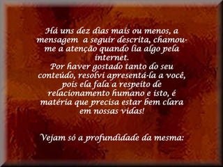 Há uns dez dias mais ou menos, a
mensagem a seguir descrita, chamou-
  me a atenção quando lia algo pela
               internet.
   Por haver gostado tanto do seu
conteúdo, resolvi apresentá-la a você,
      pois ela fala a respeito de
  relacionamento humano e isto, é
 matéria que precisa estar bem clara
           em nossas vidas!


Vejam só a profundidade da mesma:
 