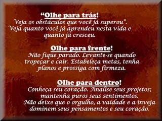 “Olhe para trás!
 Veja os obstáculos que você já superou”.
Veja quanto você já aprendeu nesta vida e
            quanto já cresceu.

              Olhe para frente!
      Não fique parado. Levante-se quando
     tropeçar e cair. Estabeleça metas, tenha
         planos e prossiga com firmeza.

                Olhe para dentro!
      Conheça seu coração. Analise seus projetos;
          mantenha puros seus sentimentos.
     Não deixe que o orgulho, a vaidade e a inveja
      dominem seus pensamentos e seu coração.
 