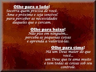 Olhe para o lado!
Socorra quem precisa de você.
Ame o próximo e seja sensível
para perceber as necessidades
   daqueles que o cercam.

             Olhe para baixo!
            Não pise em ninguém...
          perceba as pequenas coisas
           e aprenda a valorizá-las.

                         Olhe para cima!
                      Há um Deus maior do que
                                você...
                     um Deus que te ama muito
                     e tem todas as coisas sob seu
                              controle.
 