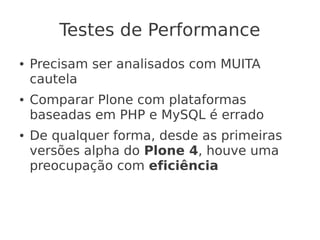 Testes de Performance
● Precisam ser analisados com MUITA
cautela
● Comparar Plone com plataformas
baseadas em PHP e MySQL é errado
● De qualquer forma, desde as primeiras
versões alpha do Plone 4, houve uma
preocupação com eficiência
 