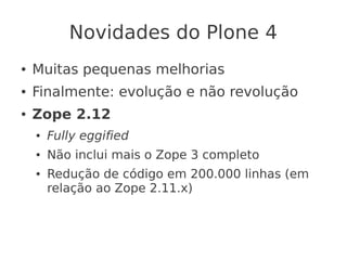 Novidades do Plone 4
● Muitas pequenas melhorias
● Finalmente: evolução e não revolução
● Zope 2.12
● Fully eggified
● Não inclui mais o Zope 3 completo
● Redução de código em 200.000 linhas (em
relação ao Zope 2.11.x)
 