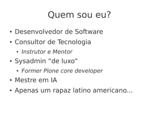 Quem sou eu?
● Desenvolvedor de Software
● Consultor de Tecnologia
● Instrutor e Mentor
● Sysadmin “de luxo”
● Former Plone core developer
● Mestre em IA
● Apenas um rapaz latino americano...
 