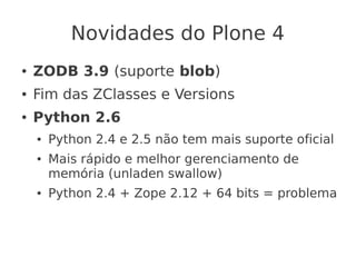 Novidades do Plone 4
● ZODB 3.9 (suporte blob)
● Fim das ZClasses e Versions
● Python 2.6
● Python 2.4 e 2.5 não tem mais suporte oficial
● Mais rápido e melhor gerenciamento de
memória (unladen swallow)
● Python 2.4 + Zope 2.12 + 64 bits = problema
 