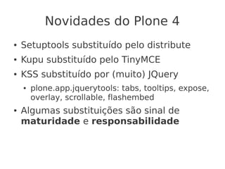 Novidades do Plone 4
● Setuptools substituído pelo distribute
● Kupu substituído pelo TinyMCE
● KSS substituído por (muito) JQuery
● plone.app.jquerytools: tabs, tooltips, expose,
overlay, scrollable, flashembed
● Algumas substituições são sinal de
maturidade e responsabilidade
 