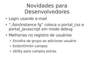 Novidades para
Desenvolvedores
● Login usando e-mail
● “./bin/instance fg” coloca o portal_css e
portal_javascript em modo debug
● Melhorias no registro de usuários
● Escolha de grupo ao adicionar usuário
● Exibir/Omitir campos
● Utility para campos extras
 