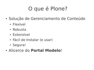 O que é Plone?
● Solução de Gerenciamento de Conteúdo
● Flexível
● Robusta
● Extensível
● Fácil de Instalar (e usar)
● Segura!
● Alicerce do Portal Modelo!
 
