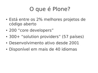 O que é Plone?
● Está entre os 2% melhores projetos de
código aberto
● 200 “core developers”
● 300+ “solution providers” (57 países)
● Desenvolvimento ativo desde 2001
● Disponível em mais de 40 idiomas
 