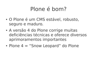 Plone é bom?
● O Plone é um CMS estável, robusto,
seguro e maduro.
● A versão 4 do Plone corrige muitas
deficiências técnicas e oferece diversos
aprimoramentos importantes
● Plone 4 = “Snow Leopard” do Plone
 