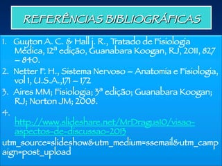 REFERÊNCIAS BIBLIOGRÁFICAS 
1.  Guyton A. C. & Hall j. R., Tratado de Fisiologia
Médica, 12ª edição, Guanabara Koogan, RJ, 2011, 827
– 840.
2.  Netter F. H., Sistema Nervoso – Anatomia e Fisiologia,
vol 1, U.S.A.,171 – 172
3.  Aires MM; Fisiologia; 3ª edição; Guanabara Koogan;
RJ; Norton JM; 2008.
4. 
http://www.slideshare.net/MrDragus10/visao-
aspectos-de-discussao-2013
utm_source=slideshow&utm_medium=ssemail&utm_camp
aign=post_upload

 