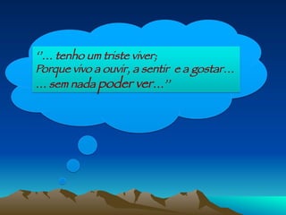 ‘’… tenho um triste viver;
Porque vivo a ouvir, a sentir e a gostar…
… sem nada poder ver…’’
 