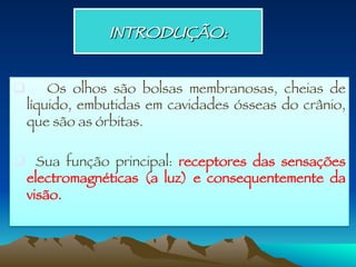 INTRODUÇÃO:
q  Os olhos são bolsas membranosas, cheias de
líquido, embutidas em cavidades ósseas do crânio,
que são as órbitas.

q  Sua função principal: receptores das sensações
electromagnéticas (a luz) e consequentemente da
visão. 
 