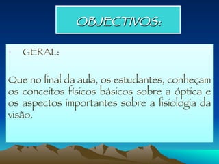 OBJECTIVOS: 
•  GERAL: 

Que no ﬁnal da aula, os estudantes, conheçam
os conceitos físicos básicos sobre a óptica e
os aspectos importantes sobre a ﬁsiologia da
visão.
 