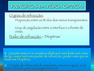 •  O grau de refracção:

 
Proporção entre os IR dos dois meios transparentes. 


 
Grau de angulação entre a interface e a frente de

onda. 
•  Poder de refracção – Dioptrias

Ø  Quanto maior é a curvatura dada por uma lente aos raios
de luz, maior será seu poder de refracção, poder este que se
mede em Dioptrias. 
Ø O poder de refracção de uma lente convexa é igual a um
metro dividido pela sua longitude focal 
PRINCÍPIOS DA FÍSICA ÓPTICA: 
 