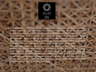 À frente da Olho – Móveis Autorais, a designer Isabelle De Mari, apresenta móveis e
objetos exclusivos, com materiais específicos confeccionados de forma detalhada,
manual e única. As peças imprimem em toques e desenhos o valor e a característica de
seus trabalhos, tudo           aliado a      ideia do único encontrado em peças
desenvolvidas como mobiliário, luminárias, almofadas, tecidos etc para agregar ao
gosto cliente e faze-lo ter a certeza de ter em sua casa o que há de melhor no mercado
- o reconhecimento e a qualidade do que nunca sairá de moda, o bom gosto.
As peças inseridas para as casas urbanas com uma linguagem mais sofisticada exibem
detalhes que passam pelas mãos de verdadeiros artistas, artesãos de pequenas
comunidades de diversos estados do país. Exemplos são as em peças em couro que
recebem costura de selaria, destaque aos acabamentos crus, da fibra natural que está
presente em grande parte do mobiliário, feltro trabalhado com seda além da linha de
tecidos com diversas opções de cores, estampas, listras, sedas, linho entre outros
conferem exclusividade às criações da designer.
 