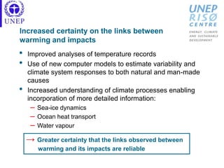Increased certainty on the links between
warming and impacts
• Improved analyses of temperature records
• Use of new computer models to estimate variability and
climate system responses to both natural and man-made
causes
• Increased understanding of climate processes enabling
incorporation of more detailed information:
– Sea-ice dynamics
– Ocean heat transport
– Water vapour
→ Greater certainty that the links observed between
warming and its impacts are reliable
 