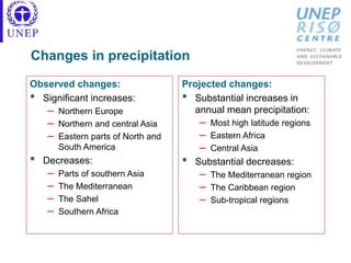 Changes in precipitation
Observed changes:
• Significant increases:
– Northern Europe
– Northern and central Asia
– Eastern parts of North and
South America
• Decreases:
– Parts of southern Asia
– The Mediterranean
– The Sahel
– Southern Africa
Projected changes:
• Substantial increases in
annual mean precipitation:
– Most high latitude regions
– Eastern Africa
– Central Asia
• Substantial decreases:
– The Mediterranean region
– The Caribbean region
– Sub-tropical regions
 