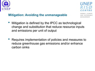 Mitigation: Avoiding the unmanageable
• Mitigation is defined by the IPCC as technological
change and substitution that reduce resource inputs
and emissions per unit of output
• Requires implementation of policies and measures to
reduce greenhouse gas emissions and/or enhance
carbon sinks
 