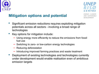 Mitigation options and potential
• Significant emission reductions requires exploiting mitigation
potentials across all sectors - involving a broad range of
technologies
• Key options for mitigation include:
– Using energy more efficiently to reduce the emissions from fossil
fuel use
– Switching to zero- or low-carbon energy technologies
– Reducing deforestation
– Introducing improved farming practices and waste treatment
• Deployment of existing technologies and technologies currently
under development would enable realisation even of ambitious
emission targets
 