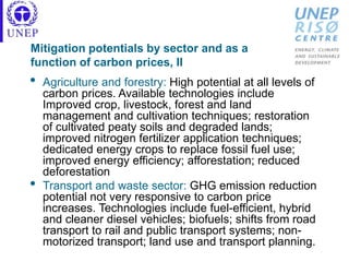 Mitigation potentials by sector and as a
function of carbon prices, II
• Agriculture and forestry: High potential at all levels of
carbon prices. Available technologies include
Improved crop, livestock, forest and land
management and cultivation techniques; restoration
of cultivated peaty soils and degraded lands;
improved nitrogen fertilizer application techniques;
dedicated energy crops to replace fossil fuel use;
improved energy efficiency; afforestation; reduced
deforestation
• Transport and waste sector: GHG emission reduction
potential not very responsive to carbon price
increases. Technologies include fuel-efficient, hybrid
and cleaner diesel vehicles; biofuels; shifts from road
transport to rail and public transport systems; non-
motorized transport; land use and transport planning.
 