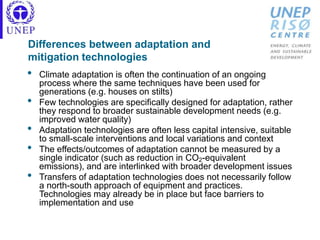 Differences between adaptation and
mitigation technologies
• Climate adaptation is often the continuation of an ongoing
process where the same techniques have been used for
generations (e.g. houses on stilts)
• Few technologies are specifically designed for adaptation, rather
they respond to broader sustainable development needs (e.g.
improved water quality)
• Adaptation technologies are often less capital intensive, suitable
to small-scale interventions and local variations and context
• The effects/outcomes of adaptation cannot be measured by a
single indicator (such as reduction in CO2-equivalent
emissions), and are interlinked with broader development issues
• Transfers of adaptation technologies does not necessarily follow
a north-south approach of equipment and practices.
Technologies may already be in place but face barriers to
implementation and use
 