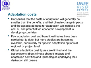 Adaptation costs
• Consensus that the costs of adaptation will generally be
smaller than the benefits, and that climate change impacts
and the associated need for adaptation will increase the
cost of, and potential for, economic development in
developing countries
• Few adaptation cost and benefit estimates have been
carried out to date, but more studies are becoming
available, particularly for specific adaptation options at
regional or project level
• Global adaptation cost figures are limited and the
assumptions about climate change impacts and
adaptation activities and technologies underlying their
derivation still coarse
 