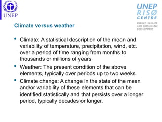 Climate versus weather
• Climate: A statistical description of the mean and
variability of temperature, precipitation, wind, etc.
over a period of time ranging from months to
thousands or millions of years
• Weather: The present condition of the above
elements, typically over periods up to two weeks
• Climate change: A change in the state of the mean
and/or variability of these elements that can be
identified statistically and that persists over a longer
period, typically decades or longer.
 