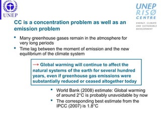 CC is a concentration problem as well as an
emission problem
• Many greenhouse gases remain in the atmosphere for
very long periods
• Time lag between the moment of emission and the new
equilibrium of the climate system
• World Bank (2008) estimate: Global warming
of around 2°C is probably unavoidable by now
• The corresponding best estimate from the
IPCC (2007) is 1.8°C
→ Global warming will continue to affect the
natural systems of the earth for several hundred
years, even if greenhouse gas emissions were
substantially reduced or ceased altogether today
 