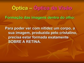 Óptica – Óptica da Visão
Formação das imagens dentro do olho:
Para poder ver com nitidez um corpo, a
sua imagem, produzida pelo cristalino,
precisa estar formada exatamente
SOBRE A RETINA.
 