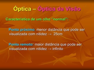 Óptica – Óptica da Visão
Característica de um olho “normal”:
Ponto próximo: menor distância que pode ser
visualizada com nitidez → 25cm
Ponto remoto: maior distância que pode ser
visualizada com nitidez → infinito
 