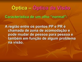 Óptica – Óptica da Visão
Característica de um olho “normal”:
A região entre os pontos PP e PR é
chamada de zona de acomodação e
pode mudar de pessoa para pessoa e
também em função de algum problema
na visão.
 