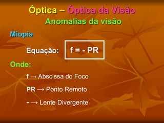 Óptica – Óptica da Visão
Anomalias da visão
Miopia
Equação: f = - PR
Onde:
f → Abscissa do Foco
PR → Ponto Remoto
- → Lente Divergente
 