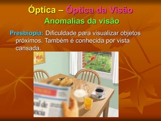 Óptica – Óptica da Visão
Anomalias da visão
Presbiopia: Dificuldade para visualizar objetos
próximos. Também é conhecida por vista
cansada.
 