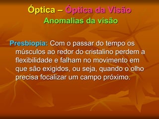 Óptica – Óptica da Visão
Anomalias da visão
Presbiopia: Com o passar do tempo os
músculos ao redor do cristalino perdem a
flexibilidade e falham no movimento em
que são exigidos, ou seja, quando o olho
precisa focalizar um campo próximo.
 