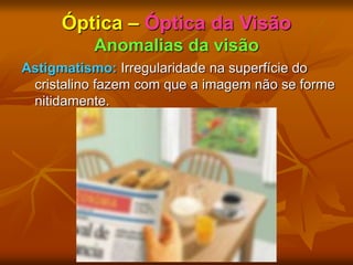 Óptica – Óptica da Visão
Anomalias da visão
Astigmatismo: Irregularidade na superfície do
cristalino fazem com que a imagem não se forme
nitidamente.
 