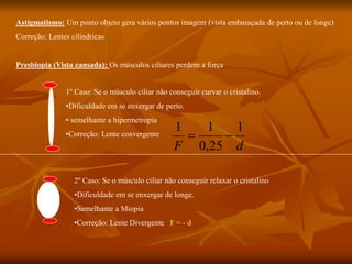 Astigmatismo: Um ponto objeto gera vários pontos imagem (vista embaraçada de perto ou de longe)
Correção: Lentes cilíndricas
Presbiopia (Vista cansada): Os músculos ciliares perdem a força
1º Caso: Se o músculo ciliar não conseguir curvar o cristalino.
•Dificuldade em se enxergar de perto.
• semelhante a hipermetropia
•Correção: Lente convergente
d
F
1
25
,
0
1
1


2º Caso: Se o músculo ciliar não conseguir relaxar o cristalino
•Dificuldade em se enxergar de longe.
•Semelhante a Miopia
•Correção: Lente Divergente F = - d
 