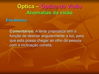 Óptica – Óptica da Visão
Anomalias da visão
Estrabismo
Comentários: A lente prismática tem a
função de desviar angularmente a luz, para
que esta possa chegar ao olho da pessoa
com a inclinação correta.
 