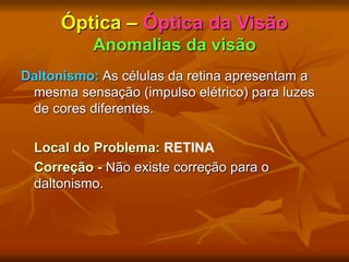 Óptica – Óptica da Visão
Anomalias da visão
Daltonismo: As células da retina apresentam a
mesma sensação (impulso elétrico) para luzes
de cores diferentes.
Local do Problema: RETINA
Correção - Não existe correção para o
daltonismo.
 