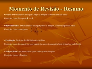 Momento de Revisão - Resumo
• miopia: Dificuldade de enxergar Longe / a imagem se forma antes da retina
Correção: Lente divergente F = - d
• Hipermetropia: Dificuldade de enxergar perto / a imagem se forma depois da retina
Correção: Lente convergente
• Presbiopia: Perda de flexibilidade do cristalino
Correção: Lente divergente ou convergente (as vezes é necessária lente bifocal ou multifocal)
• Astigmatismo: um ponto objeto gera vários pontos imagem.
Correção: Lentes cilíndricas
d
F
1
25
,
0
1
1


 