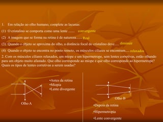 1. Em relação ao olho humano, complete as lacunas:
(1) O cristalino se comporta como uma lente .......
(2) A imagem que se forma na retina é de natureza.......
(3) Quando o objeto se aproxima do olho, a distância focal do cristalino deve.....
(4) Quando o objeto se encontra no ponto remoto, os músculos ciliares se encontram.....
Olho A
Olho B
•Antes da retina
•Miopia
•Lente divergente
•Depois da retina
•Hipermetropia
•Lente convergente
2. Com os músculos ciliares relaxados, um míope e um hipermetrope, sem lentes corretivas, estão olhando
para um objeto muito afastado. Que olho corresponde ao míope e que olho corresponde ao hipermetrope?
Quais os tipos de lentes corretivas a serem usadas?
convergente
Real
diminuir
relaxados
 