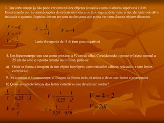 3. Um certo míope já não pode ver com nitidez objetos situados a uma distância superior a 1,0 m.
Desprezando outras considerações de ordem anatômica ou fisiológica, determine o tipo de lente corretiva
indicada e quantas dioptrias devem ter seus óculos para que possa ver com clareza objetos distantes.
d
f 

1


f
Lente divergente de -1 di (um grau negativo)
f
V
1

1
1


V 1


V
4. Um hipermetrope tem seu ponto próximo a 50 cm do olho. Considerando o ponto próximo normal a
25 cm do olho e o ponto remoto no infinito, pede-se:
a) Onde se forma a imagem de um objeto impróprio, com músculos ciliares relaxados e sem lentes
corretivas?
R: Se a pessoa é hipermetrope, a imagem se forma atrás da retina e deve usar lentes convergentes
b) Quais as características das lentes corretivas que devem ser usadas?
d
f
1
25
,
0
1
1


f
V
1

d
V
1
25
,
0
1


50
,
0
1
25
,
0
1


V
2
4

V
di
V 2

 