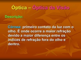 Óptica – Óptica da Visão
Descrição:
Córnea: primeiro contato da luz com o
olho. É onde ocorre a maior refração
devido a maior diferença entre os
índices de refração fora do olho e
dentro.
 