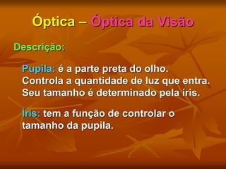 Óptica – Óptica da Visão
Descrição:
Pupila: é a parte preta do olho.
Controla a quantidade de luz que entra.
Seu tamanho é determinado pela íris.
Íris: tem a função de controlar o
tamanho da pupila.
 