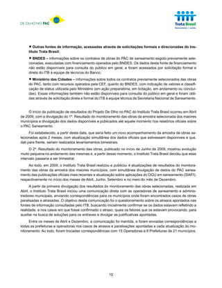 DE OLHO NO PAC




     • Outras fontes de informação, acessadas através de solicitações formais e direcionadas do Ins-
     tituto Trata Brasil:

     • BNDESexecutadas comsobre os contratos de obras doBNDES. Os dados desta fontepreviamente sele-
     cionadas,
               – informações
                             financiamento operados pelo
                                                         PAC de saneamento esgoto
                                                                                    de financiamento
     não estão disponíveis para consulta do público em geral, e foram acessados por solicitação formal e
     direta do ITB à equipe de técnicos do Banco;

     • Ministério das Cidades –operados pelasobre todos osdo BNDES,previamente selecionados das obras
     do PAC, tanto com recursos
                                informações
                                             CEF, quanto
                                                           contratos
                                                                     com indicação de valores e classifi-
     cação de status utilizada pelo Ministério (em ação preparatória, em licitação, em andamento ou concluí-
     das). Essas informações também não estão disponíveis para consulta do público em geral e foram obti-
     das através de solicitação direta e formal do ITB à equipe técnica da Secretaria Nacional de Saneamento.


     O início da publicação de resultados do Projeto De Olho no PAC do Instituto Trata Brasil ocorreu em Abril
de 2009, com a divulgação do 1º. Resultado do monitoramento das obras da amostra selecionada dos maiores
municípios e divulgação dos dados disponíveis e publicados até aquele momento nos relatórios oficiais sobre
o PAC Saneamento.
      Foi estabelecido, a partir desta data, que seria feito um novo acompanhamento da amostra de obras se-
lecionadas após 2 meses, com atualização simultânea dos dados oficiais que estivessem disponíveis e que,
dali para frente, seriam realizados levantamentos bimestrais.
      O 2º. Resultado do monitoramento das obras, publicado no início de Junho de 2009, mostrou evolução
muito pequena no andamento das mesmas e, a partir desse momento, o Instituto Trata Brasil decidiu que esse
intervalo passaria a ser trimestral.
     Ao todo, em 2009, o Instituto Trata Brasil realizou e publicou 4 atualizações de resultados do monitora-
mento das obras da amostra dos maiores municípios, com simultânea divulgação de dados do PAC sanea-
mento das publicações oficiais mais recentes e atualização sobre aplicações do OGU em saneamento (SIAFI),
respectivamente no início dos meses de Abril, Junho, Setembro e no meio do mês de Dezembro.
      A partir da primeira divulgação dos resultados do monitoramento das obras selecionadas, realizada em
Abril, o Instituto Trata Brasil iniciou uma comunicação direta com as operadoras de saneamento e adminis-
tradores municipais, enviando correspondências para os municípios onde foram encontrados casos de obras
paralisadas e atrasadas. O objetivo desta comunicação foi o questionamento sobre os atrasos apontados nas
fontes de informação consultadas pelo ITB, buscando inicialmente confirmar se os dados estavam refletindo a
realidade, e nos casos em que fosse confirmado o atraso, quais os fatores que os estavam provocando, para
auxiliar na busca de soluções para os entraves e divulgar as justificativas apontadas.
      Entre os meses de Abril e Dezembro, a comunicação foi mantida, e foram enviadas correspondências a
todas as prefeituras e operadoras nos casos de atrasos e paralisações apontadas a cada atualização do mo-
nitoramento. Ao todo, foram trocadas correspondências com 15 Operadoras e 8 Prefeituras de 21 municípios.




                                                       10
 
