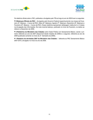 DE OLHO NO PAC




   Os relatórios oficiais sobre o PAC, publicados e divulgados pelo ITB ao longo do ano de 2009 foram os seguintes:

   • 5 Balanços Oficiais do PACPAC), Maio (6º. Balanço), Agosto (7º.respectivamente nos meses de Feve-
   reiro (5º. Balanço – 2 anos de
                                  - divulgados pelo Governo Federal
                                                                     Balanço), Dezembro (8º. Balanço) e
   Fevereiro (9º. Balanço – 3 anos de PAC). Esses relatórios apresentam defasagem média de 2 a 3 meses
   na divulgação das informações. No mais recente balanço, publicado no início de Fevereiro, os dados se
   referem a Dezembro de 2009;

   • 2 Relatórios do Ministério das Cidades sobre Gasto Público em Saneamento Básico, sendo o pri-
   meiro referente ao ano de 2007 (disponível desde meados de 2008) e o segundo, referente ao ano de
   2008 (publicado somente no início do 2º. Semestre de 2009);

   • 1 Relatório de atividades 2007ano Ministério das Cidades - referente ao PAC Saneamento Básico
   2007-2010, divulgado no início do
                                     do
                                        de 2009.




                                                         11
 